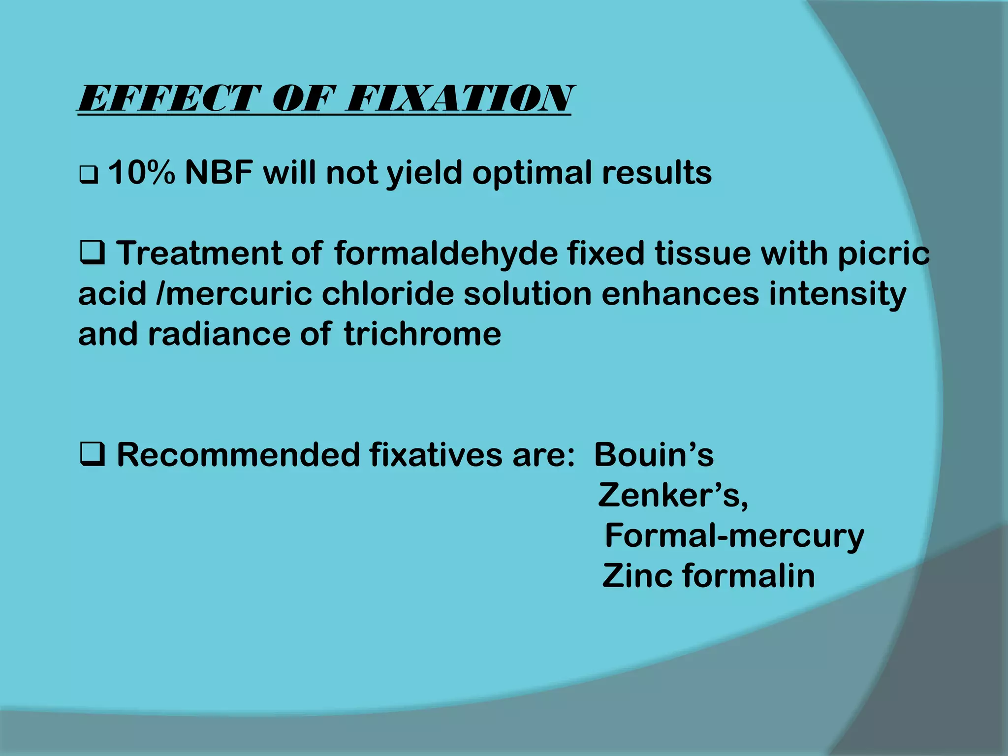 EFFECT OF FIXATION
 10% NBF will not yield optimal results
 Treatment of formaldehyde fixed tissue with picric
acid /mercuric chloride solution enhances intensity
and radiance of trichrome
 Recommended fixatives are: Bouin’s
Zenker’s,
Formal-mercury
Zinc formalin
 
