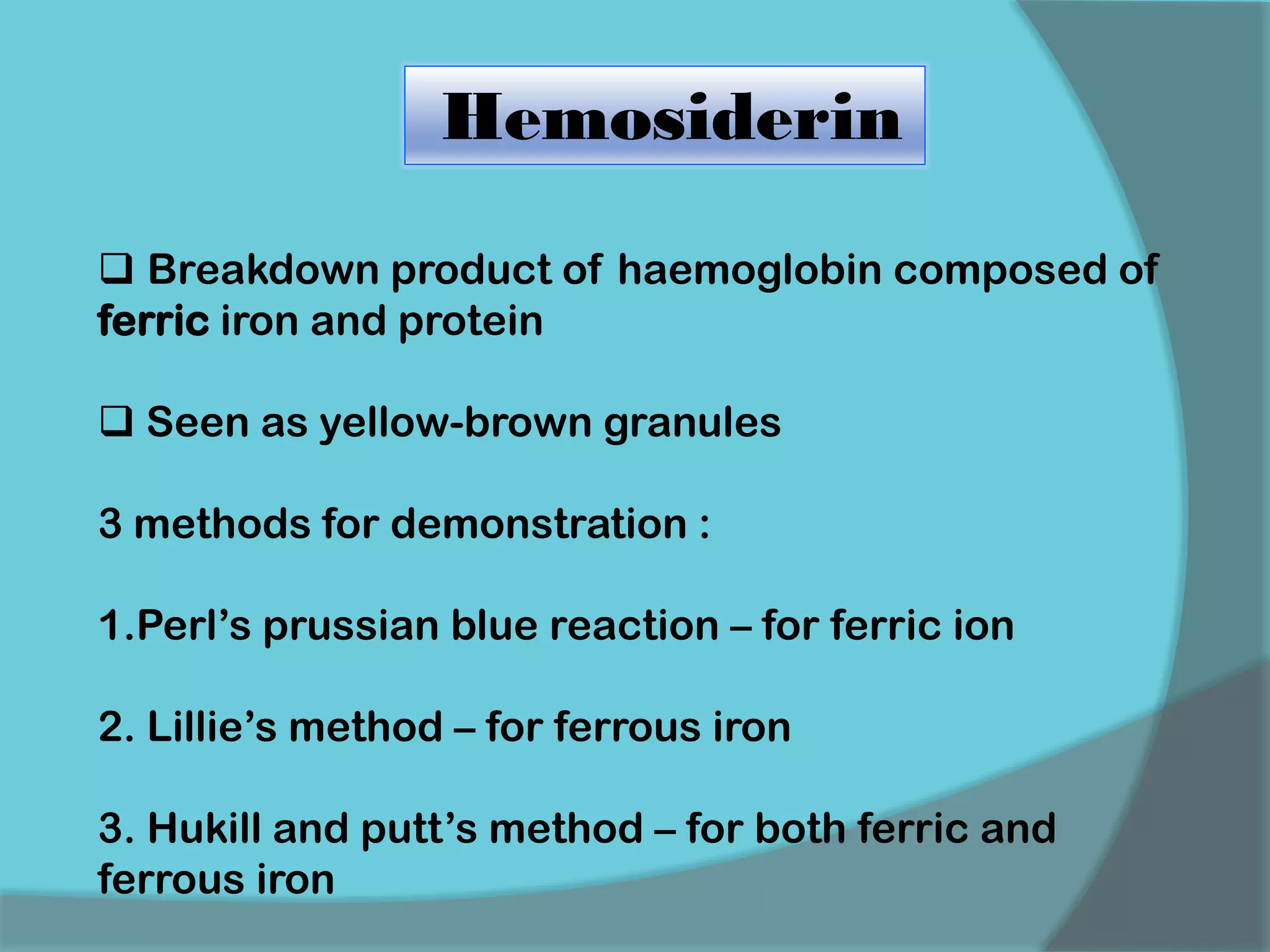 Hemosiderin
 Breakdown product of haemoglobin composed of
ferric iron and protein
 Seen as yellow-brown granules
3 methods for demonstration :
1.Perl’s prussian blue reaction – for ferric ion
2. Lillie’s method – for ferrous iron
3. Hukill and putt’s method – for both ferric and
ferrous iron
 