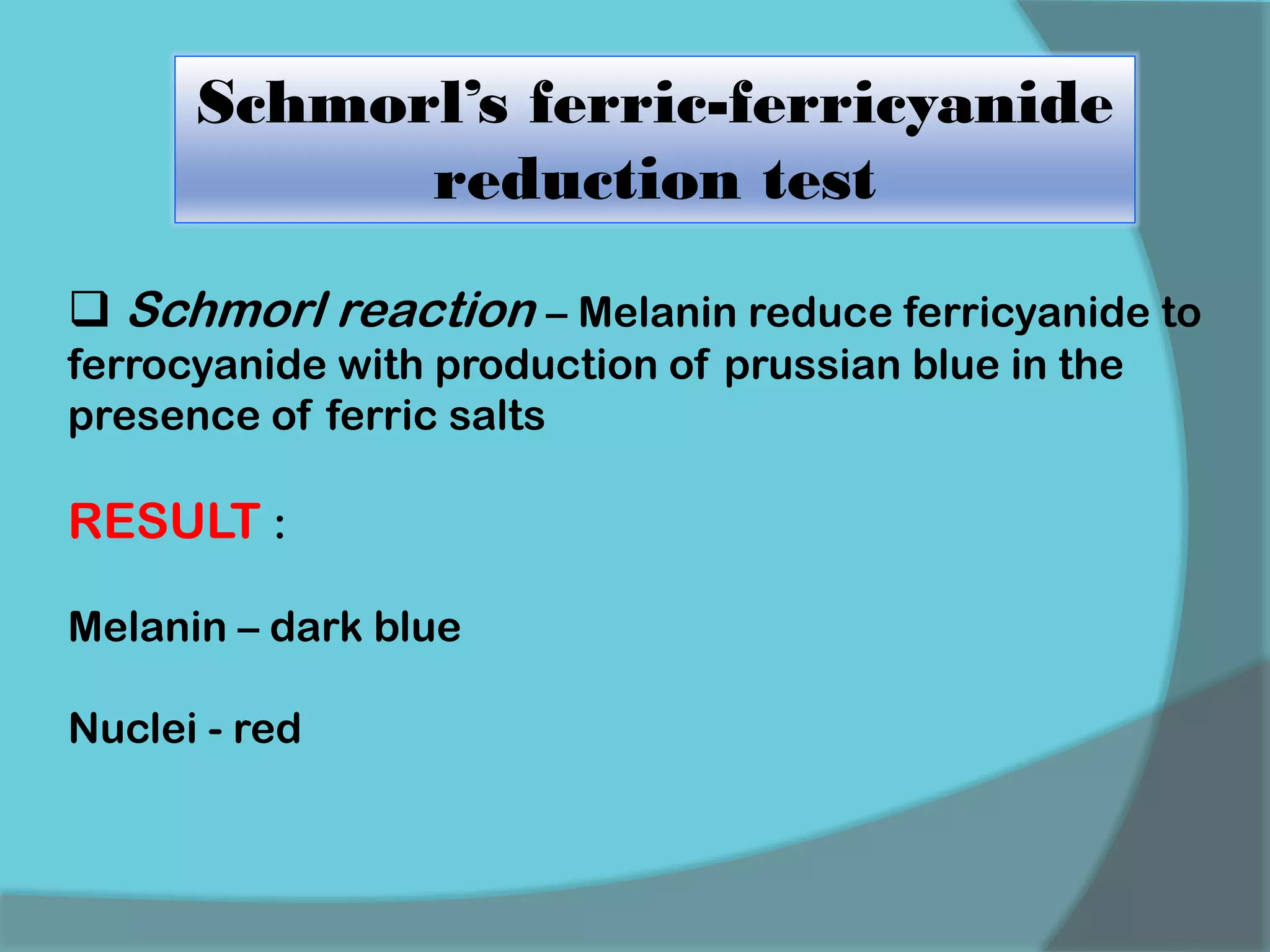 Schmorl’s ferric-ferricyanide
reduction test
 Schmorl reaction – Melanin reduce ferricyanide to
ferrocyanide with production of prussian blue in the
presence of ferric salts
RESULT :
Melanin – dark blue
Nuclei - red
 