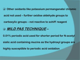  Other oxidants like potassium permanganate/ chromic
acid not used – further oxidise aldehyde groups to
carboxylic groups – not reactive to schiff reagent
 MILD PAS TECHNIQUE –
0.01% periodic acid used for shorter period for N-acetyl
sialic acid containing mucins as the hydroxyl groups are
highly susceptible to periodic acid oxidation
 