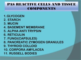 PAS REACTIVE CELLS AND TISSUE
COMPONENTS
1.GLYCOGEN
2. STARCH
3. MUCIN
4. BASEMENT MEMBRANE
5. ALPHA ANTI TRYPSIN
6. RETICULIN
7. FUNGI(CAPSULES)
8. PANCREATIC ZYMOGEN GRANULES
9. THYROID COLLOID
10. CORPORA AMYLACEA
11. RUSSELL BODIES
 
