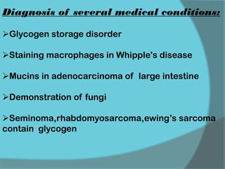 Diagnosis of several medical conditions:
Glycogen storage disorder
Staining macrophages in Whipple's disease
Mucins in adenocarcinoma of large intestine
Demonstration of fungi
Seminoma,rhabdomyosarcoma,ewing’s sarcoma
contain glycogen
 