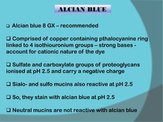 ALCIAN BLUE
 Alcian blue 8 GX – recommended
 Comprised of copper containing pthalocyanine ring
linked to 4 isothiouronium groups – strong bases -
account for cationic nature of the dye
 Sulfate and carboxylate groups of proteoglycans
ionised at pH 2.5 and carry a negative charge
 Sialo- and sulfo mucins also reactive at pH 2.5
 So, they stain with alcian blue at pH 2.5
 Neutral mucins are not reactive with alcian blue
 