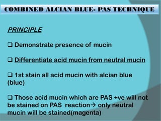 COMBINED ALCIAN BLUE- PAS TECHNIQUE
PRINCIPLE
 Demonstrate presence of mucin
 Differentiate acid mucin from neutral mucin
 1st stain all acid mucin with alcian blue
(blue)
 Those acid mucin which are PAS +ve will not
be stained on PAS reaction only neutral
mucin will be stained(magenta)
 