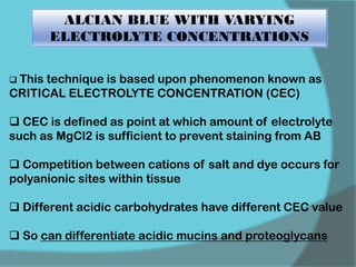 ALCIAN BLUE WITH VARYING
ELECTROLYTE CONCENTRATIONS
 This technique is based upon phenomenon known as
CRITICAL ELECTROLYTE CONCENTRATION (CEC)
 CEC is defined as point at which amount of electrolyte
such as MgCl2 is sufficient to prevent staining from AB
 Competition between cations of salt and dye occurs for
polyanionic sites within tissue
 Different acidic carbohydrates have different CEC value
 So can differentiate acidic mucins and proteoglycans
 