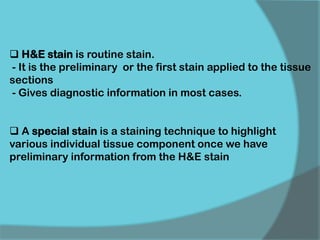  H&E stain is routine stain.
- It is the preliminary or the first stain applied to the tissue
sections
- Gives diagnostic information in most cases.
 A special stain is a staining technique to highlight
various individual tissue component once we have
preliminary information from the H&E stain
 