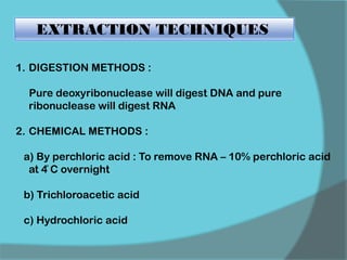 EXTRACTION TECHNIQUES
1. DIGESTION METHODS :
Pure deoxyribonuclease will digest DNA and pure
ribonuclease will digest RNA
2. CHEMICAL METHODS :
a) By perchloric acid : To remove RNA – 10% perchloric acid
at 4̊ C overnight
b) Trichloroacetic acid
c) Hydrochloric acid
 