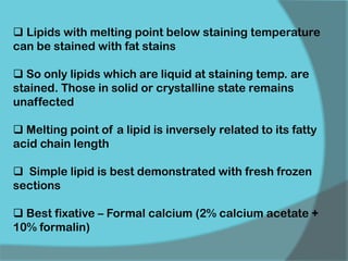  Lipids with melting point below staining temperature
can be stained with fat stains
 So only lipids which are liquid at staining temp. are
stained. Those in solid or crystalline state remains
unaffected
 Melting point of a lipid is inversely related to its fatty
acid chain length
 Simple lipid is best demonstrated with fresh frozen
sections
 Best fixative – Formal calcium (2% calcium acetate +
10% formalin)
 