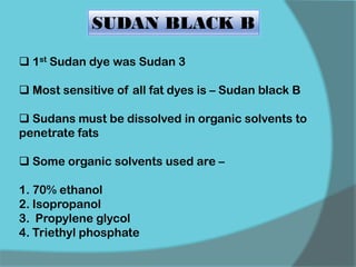  1st Sudan dye was Sudan 3
 Most sensitive of all fat dyes is – Sudan black B
 Sudans must be dissolved in organic solvents to
penetrate fats
 Some organic solvents used are –
1. 70% ethanol
2. Isopropanol
3. Propylene glycol
4. Triethyl phosphate
SUDAN BLACK B
 