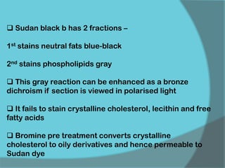  Sudan black b has 2 fractions –
1st stains neutral fats blue-black
2nd stains phospholipids gray
 This gray reaction can be enhanced as a bronze
dichroism if section is viewed in polarised light
 It fails to stain crystalline cholesterol, lecithin and free
fatty acids
 Bromine pre treatment converts crystalline
cholesterol to oily derivatives and hence permeable to
Sudan dye
 