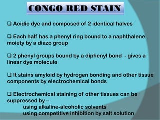 CONGO RED STAIN
 Acidic dye and composed of 2 identical halves
 Each half has a phenyl ring bound to a naphthalene
moiety by a diazo group
 2 phenyl groups bound by a diphenyl bond - gives a
linear dye molecule
 It stains amyloid by hydrogen bonding and other tissue
components by electrochemical bonds
 Electrochemical staining of other tissues can be
suppressed by –
using alkaline-alcoholic solvents
using competitive inhibition by salt solution
 
