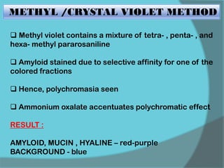 METHYL /CRYSTAL VIOLET METHOD
 Methyl violet contains a mixture of tetra- , penta- , and
hexa- methyl pararosaniline
 Amyloid stained due to selective affinity for one of the
colored fractions
 Hence, polychromasia seen
 Ammonium oxalate accentuates polychromatic effect
RESULT :
AMYLOID, MUCIN , HYALINE – red-purple
BACKGROUND - blue
 