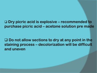  Dry picric acid is explosive – recommended to
purchase picric acid – acetone solution pre made
 Do not allow sections to dry at any point in the
staining process – decolorization will be difficult
and uneven
 