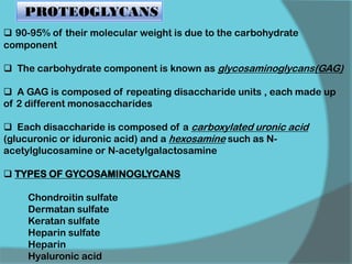  90-95% of their molecular weight is due to the carbohydrate
component
 The carbohydrate component is known as glycosaminoglycans(GAG)
 A GAG is composed of repeating disaccharide units , each made up
of 2 different monosaccharides
 Each disaccharide is composed of a carboxylated uronic acid
(glucuronic or iduronic acid) and a hexosamine such as N-
acetylglucosamine or N-acetylgalactosamine
 TYPES OF GYCOSAMINOGLYCANS
Chondroitin sulfate
Dermatan sulfate
Keratan sulfate
Heparin sulfate
Heparin
Hyaluronic acid
PROTEOGLYCANS
 