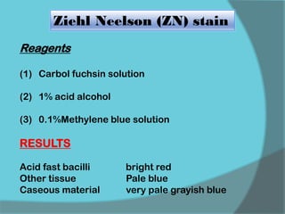 Ziehl Neelson (ZN) stain
Reagents
(1) Carbol fuchsin solution
(2) 1% acid alcohol
(3) 0.1%Methylene blue solution
RESULTS
Acid fast bacilli bright red
Other tissue Pale blue
Caseous material very pale grayish blue
 