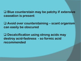  Blue counterstain may be patchy if extensive
caseation is present
 Avoid over counterstaining – scant organism
can easily be obscured
 Decalcification using strong acids may
destroy acid-fastness - so formic acid
recommended
 