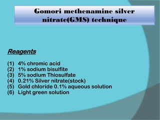 Gomori methenamine silver
nitrate(GMS) technique
Reagents
(1) 4% chromic acid
(2) 1% sodium bisulfite
(3) 5% sodium Thiosulfate
(4) 0.21% Silver nitrate(stock)
(5) Gold chloride 0.1% aqueous solution
(6) Light green solution
 