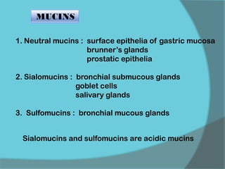 MUCINS
1. Neutral mucins : surface epithelia of gastric mucosa
brunner’s glands
prostatic epithelia
2. Sialomucins : bronchial submucous glands
goblet cells
salivary glands
3. Sulfomucins : bronchial mucous glands
Sialomucins and sulfomucins are acidic mucins
 