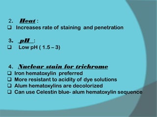 2. Heat :
 Increases rate of staining and penetration
3. pH :
 Low pH ( 1.5 – 3)
4. Nuclear stain for trichrome
 Iron hematoxylin preferred
 More resistant to acidity of dye solutions
 Alum hematoxylins are decolorized
 Can use Celestin blue- alum hematoxylin sequence
 
