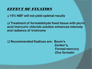 EFFECT OF FIXATION
 10% NBF will not yield optimal results
 Treatment of formaldehyde fixed tissue with picric
acid /mercuric chloride solution enhances intensity
and radiance of trichrome
 Recommended fixatives are: Bouin’s
Zenker’s,
Formal-mercury
Zinc formalin
 