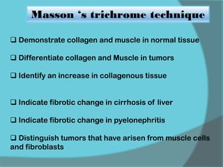  Demonstrate collagen and muscle in normal tissue
 Differentiate collagen and Muscle in tumors
 Identify an increase in collagenous tissue
 Indicate fibrotic change in cirrhosis of liver
 Indicate fibrotic change in pyelonephritis
 Distinguish tumors that have arisen from muscle cells
and fibroblasts
Masson ‘s trichrome technique
 