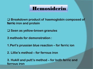 Hemosiderin
 Breakdown product of haemoglobin composed of
ferric iron and protein
 Seen as yellow-brown granules
3 methods for demonstration :
1.Perl’s prussian blue reaction – for ferric ion
2. Lillie’s method – for ferrous iron
3. Hukill and putt’s method – for both ferric and
ferrous iron
 
