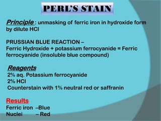 PERL’S STAIN
Principle : unmasking of ferric iron in hydroxide form
by dilute HCl
PRUSSIAN BLUE REACTION –
Ferric Hydroxide + potassium ferrocyanide = Ferric
ferrocyanide (insoluble blue compound)
Results
Ferric iron –Blue
Nuclei – Red
Reagents
2% aq. Potassium ferrocyanide
2% HCl
Counterstain with 1% neutral red or saffranin
 