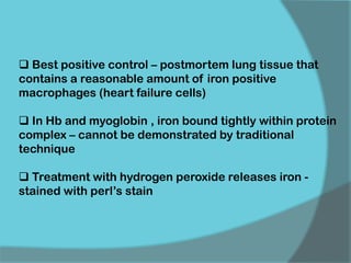  Best positive control – postmortem lung tissue that
contains a reasonable amount of iron positive
macrophages (heart failure cells)
 In Hb and myoglobin , iron bound tightly within protein
complex – cannot be demonstrated by traditional
technique
 Treatment with hydrogen peroxide releases iron -
stained with perl’s stain
 