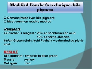 Modified Fouchet’s technique: bile
pigment
 Demonstrates liver bile pigment
 Most common routine method
Reagents
a)Fouchet ‘s reagent : 25% aq trichloracetic acid
10% aq ferric chloride
b)Van Gieson stain :acid Fuchsin + saturated aq picric
acid
RESULT
Bile pigment : emerald to blue green
Muscle :yellow
Collagen :red
 