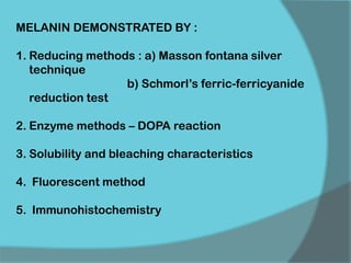 MELANIN DEMONSTRATED BY :
1. Reducing methods : a) Masson fontana silver
technique
b) Schmorl’s ferric-ferricyanide
reduction test
2. Enzyme methods – DOPA reaction
3. Solubility and bleaching characteristics
4. Fluorescent method
5. Immunohistochemistry
 