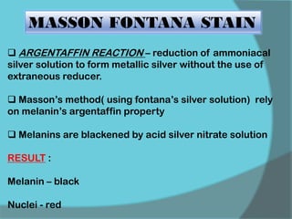 MASSON FONTANA STAIN
 ARGENTAFFIN REACTION – reduction of ammoniacal
silver solution to form metallic silver without the use of
extraneous reducer.
 Masson’s method( using fontana’s silver solution) rely
on melanin’s argentaffin property
 Melanins are blackened by acid silver nitrate solution
RESULT :
Melanin – black
Nuclei - red
 
