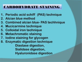 1. Periodic acid schiff (PAS) technique
2. Alcian blue method
3. Combined alcian blue- PAS techhnique
4. Mucicarmine technique
5. Colloidal iron technique
6. Metachromatic staining
7. Iodine staining for glycogen
8. Enzymatic digestion technique
Diastase digestion,
Sialidase digestion,
Hyaluronidase digestion
CARBOHYDRATE STAINING
 