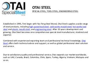 Established in 1995, first begin with Yao Teng Steel Brand, Otai Steel supplies a wide range
of steel products, including high speed tool steel, cold works mould steel, hot works tool
steel and plastic mould steel, and engineering steel. After 20 years development and
growing, Otai Steel becomes one comprehensive special steel manufacturer, stockiest and
exporter.
Combined with experienced exporting team and professional technical knowledge, Otai
Steel offers both technical advice and support, as well as global professional steel solution
and service.
Due to satisfactory quality and professional service, Otai expands our market worldwide,
such as UAE, Canada, Brazil, Colombia, Chile, Spain, Turkey, Algeria, Vietnam, Malaysia and
so on.
OTAI STEEL
SPECIAL STEEL, TOOL STEEL, ENGINEERING STEEL
 
