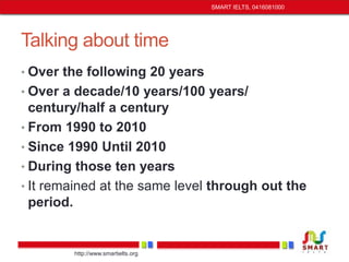 Talking about time 
• Over the following 20 years 
• Over a decade/10 years/100 years/ 
century/half a century 
• From 1990 to 2010 
• Since 1990 Until 2010 
• During those ten years 
• It remained at the same level through out the 
period. 
http://www.smartielts.org 
SMART IELTS, 0416081000 
 