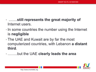 • ........still represents the great majority of 
Internet users. 
• In some countries the number using the Internet 
is negligible 
• The UAE and Kuwait are by far the most 
computerized countries, with Lebanon a distant 
third. 
• ……..but the UAE clearly leads the area 
http://www.smartielts.org 
SMART IELTS, 0416081000 
 