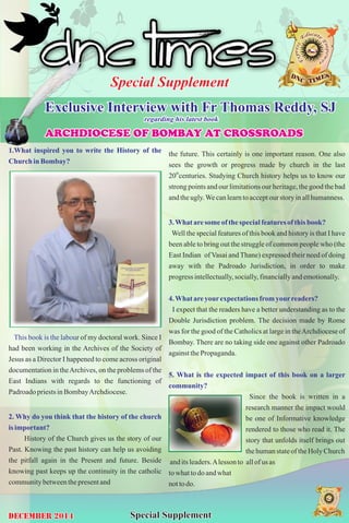 Special Supplement 
Exclusive Interview with Fr Thomas Reddy, SJ 
regarding his latest book 
AARRCCHHDDIIOOCCEESSEE OOFF BBOOMMBB AAYY AATT CCRROOSSSSRROOAADDSS 
1.What inspired you to write the History of the 
Church in Bombay? 
This book is the labou 
r of my doctoral work. Since I 
had been working in the Archives of the Society of 
Jesus as a Director I happened to come across original 
documentation in the Archives, on the problems of the 
East Indians with regards to the functioning of 
Padroado priests in Bombay Archdiocese. 
2. Why do you think that the history of the church 
is important? 
History of the Church gives us the story of our 
Past. Knowing the past history can help us avoiding 
the pitfall again in the Present and future. Beside 
knowing past keeps up the continuity in the catholic 
community between the present and 
the future. This certainly is one important reason. One also 
sees the growth or progress made by church in the last 
20thcenturies. Studying Church history helps us to know our 
strong points and our limitations our heritage, the good the bad 
and the ugly. We can learn to accept our story in all humanness. 
3. What are some of the special features of this book? 
Well the special features of this book and history is that I have 
been able to bring out the struggle of common people who (the 
East Indian of Vasai and Thane) expressed their need of doing 
away with the Padroado Jurisdiction, in order to make 
progress intellectually, socially, financially and emotionally. 
4. What are your expectations from your readers? 
I expect that the readers have a better understanding as to the 
Double Jurisdiction problem. The decision made by Rome 
was for the good of the Catholics at large in the Archdiocese of 
Bombay. There are no taking side one against other Padroado 
against the Propaganda. 
5. What is the expected impact of this book on a larger 
community? 
Since the book is written in a 
research manner the impact would 
be one of Informative knowledge 
rendered to those who read it. The 
story that unfolds itself brings out 
the human state of the Holy Church 
and its leaders. A lesson to all of us as 
to what to do and what 
not to do. 
December 2014 Special Supplement 
 