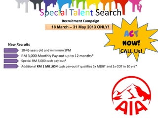 Special Talent Search
                                  Recruitment Campaign
                           18 March – 31 May 2013 ONLY!

                                                                             ACT
New Recruits                                                                Now!
       18-45 years old and minimum SPM                                    CALL Us!
       RM 3,000 Monthly Pay-out up to 12 months*
       Special RM 5,000 cash pay-out*
       Additional RM 1 MILLION cash pay-out if qualifies 5x MDRT and 1x COT in 10 yrs*
 