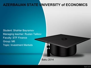 AZERBAIJAN STATE UNIVERSITY of ECONOMICS
Student: Shahlar Bayramov
Managing teacher: Ruslan Talibov
Faculty: STF Finance
Group: M6
Topic: Investment Markets
Baku 2014
 