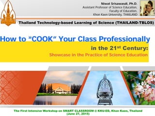 in the 21st Century:
How to “COOK” Your Class Professionally
Showcase in the Practice of Science Education
Niwat Srisawasdi, Ph.D.
Assistant Professor of Science Education,
Faculty of Education,
Khon Kaen University, THAILAND
The First Intensive Workshop on SMART CLASSROOM @ KKU-ED, Khon Kaen, Thailand
(June 27, 2015)
Thailand Technology-based Learning of Science (THAILAND-TBLOS)
 
