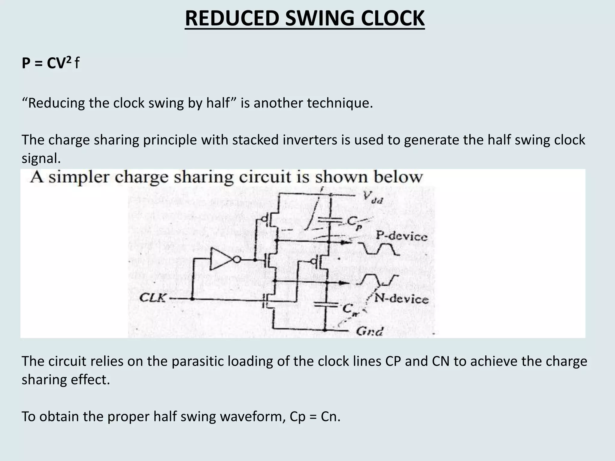 REDUCED SWING CLOCK
P = CV2 f
“Reducing the clock swing by half” is another technique.
The charge sharing principle with stacked inverters is used to generate the half swing clock
signal.
The circuit relies on the parasitic loading of the clock lines CP and CN to achieve the charge
sharing effect.
To obtain the proper half swing waveform, Cp = Cn.
 
