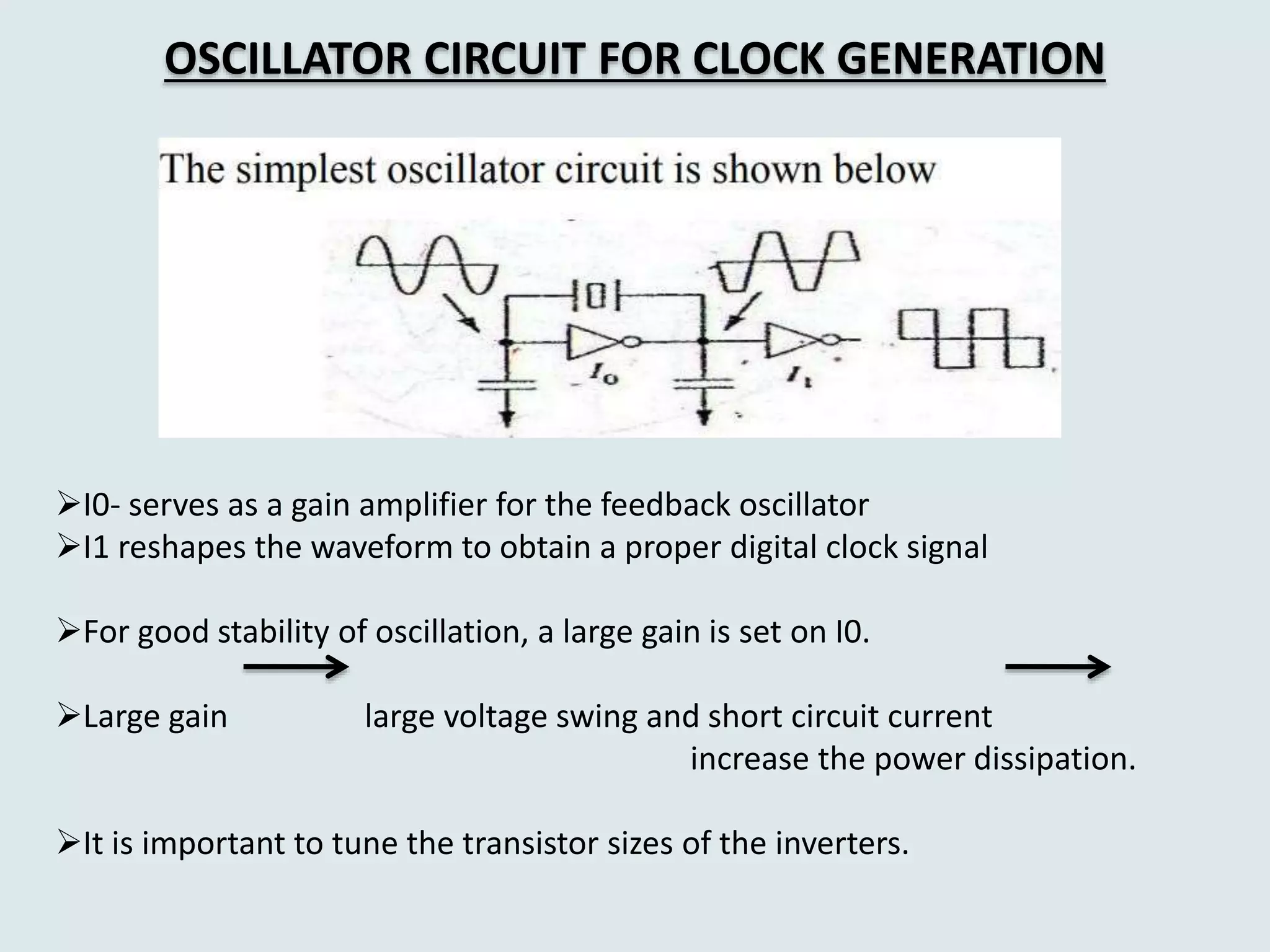 OSCILLATOR CIRCUIT FOR CLOCK GENERATION
I0- serves as a gain amplifier for the feedback oscillator
I1 reshapes the waveform to obtain a proper digital clock signal
For good stability of oscillation, a large gain is set on I0.
Large gain large voltage swing and short circuit current
increase the power dissipation.
It is important to tune the transistor sizes of the inverters.
 