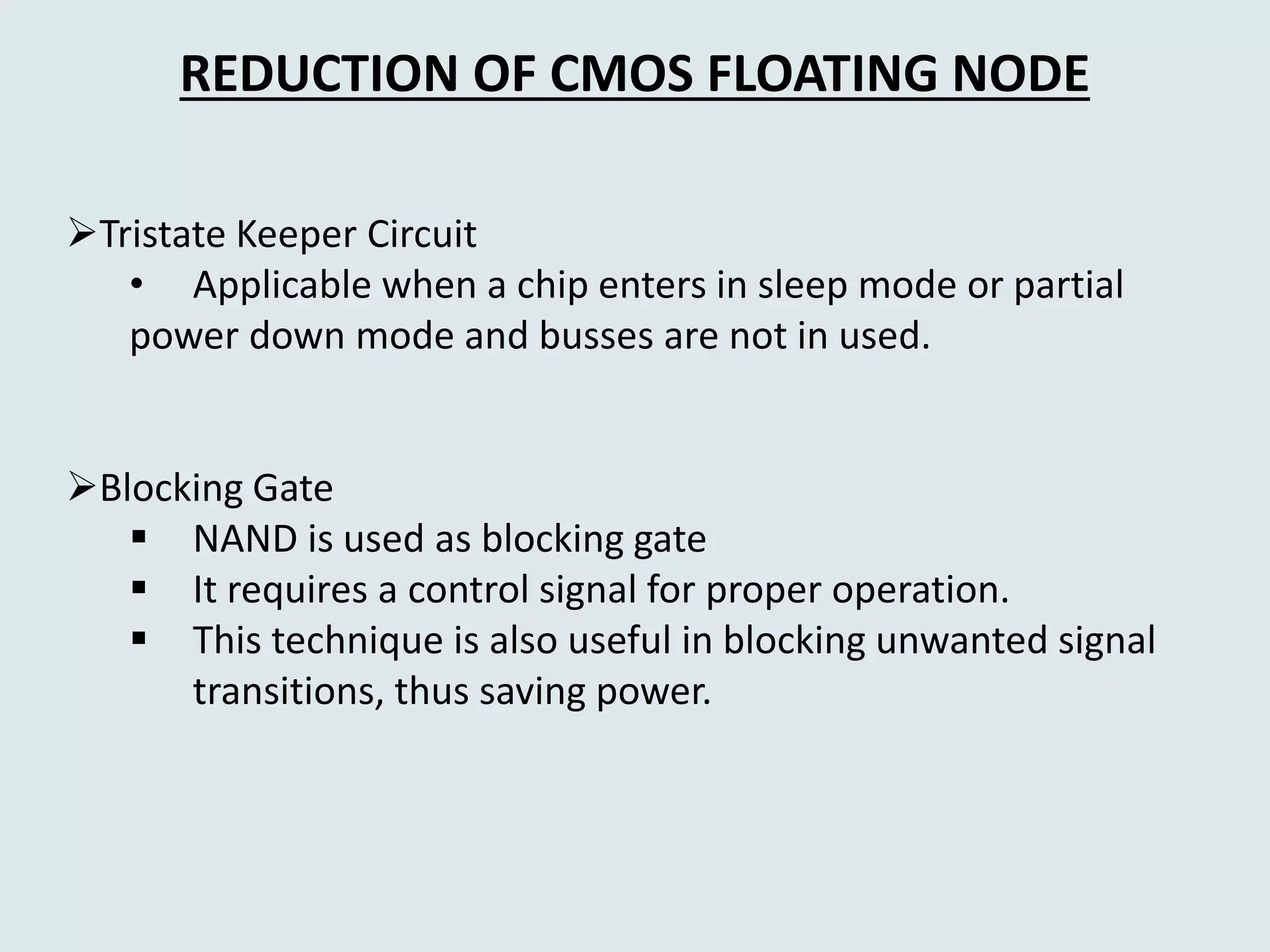 REDUCTION OF CMOS FLOATING NODE
Tristate Keeper Circuit
• Applicable when a chip enters in sleep mode or partial
power down mode and busses are not in used.
Blocking Gate
 NAND is used as blocking gate
 It requires a control signal for proper operation.
 This technique is also useful in blocking unwanted signal
transitions, thus saving power.
 