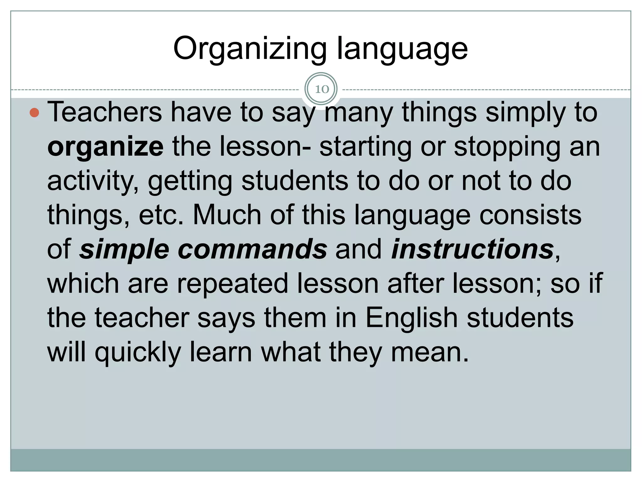 Organizing language
10

 Teachers have to say many things simply to

organize the lesson- starting or stopping an
activity, getting students to do or not to do
things, etc. Much of this language consists
of simple commands and instructions,
which are repeated lesson after lesson; so if
the teacher says them in English students
will quickly learn what they mean.

 