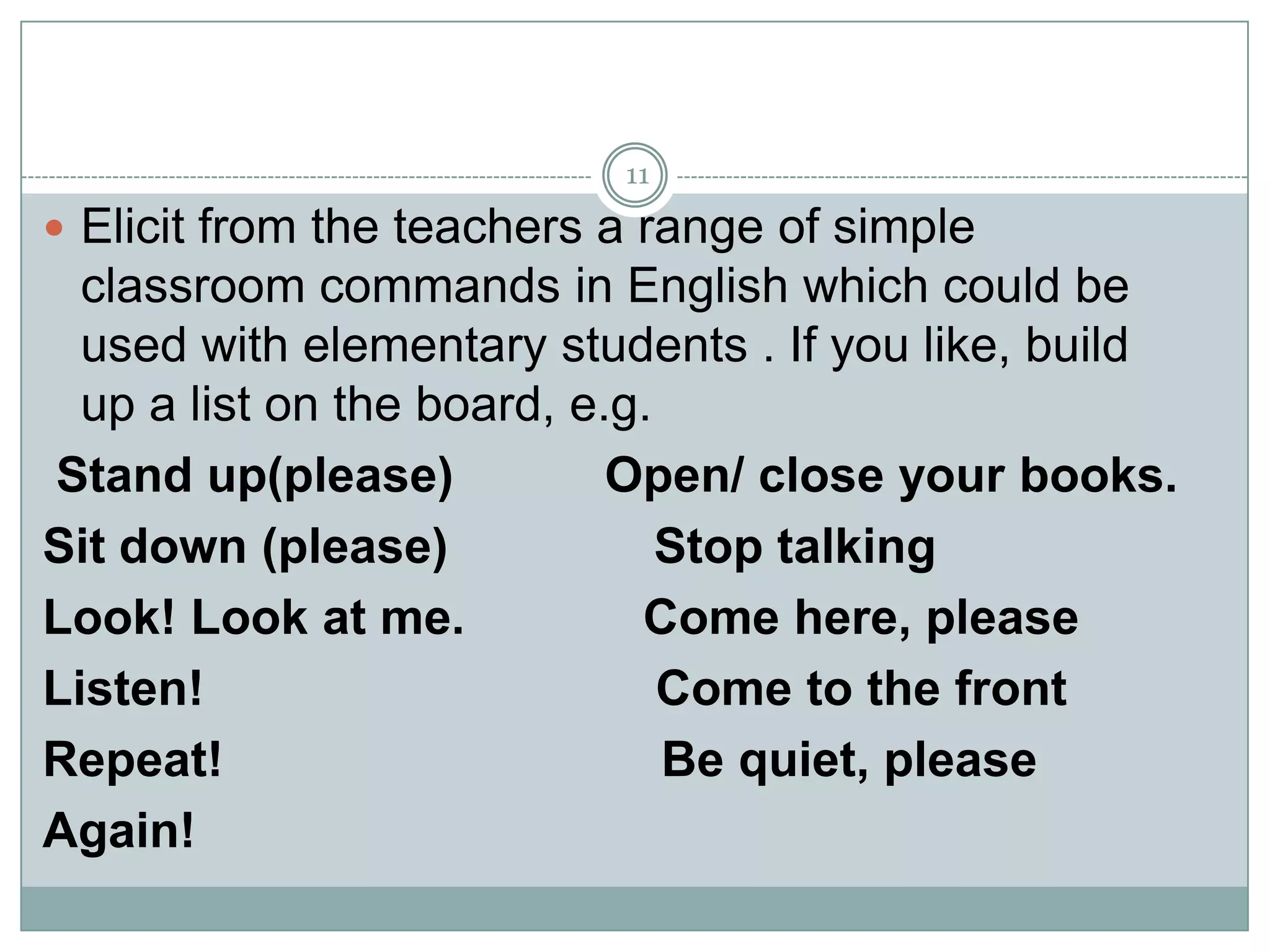 11

 Elicit from the teachers a range of simple

classroom commands in English which could be
used with elementary students . If you like, build
up a list on the board, e.g.
Stand up(please)
Open/ close your books.
Sit down (please)
Stop talking
Look! Look at me.
Come here, please
Listen!
Come to the front
Repeat!
Be quiet, please
Again!

 