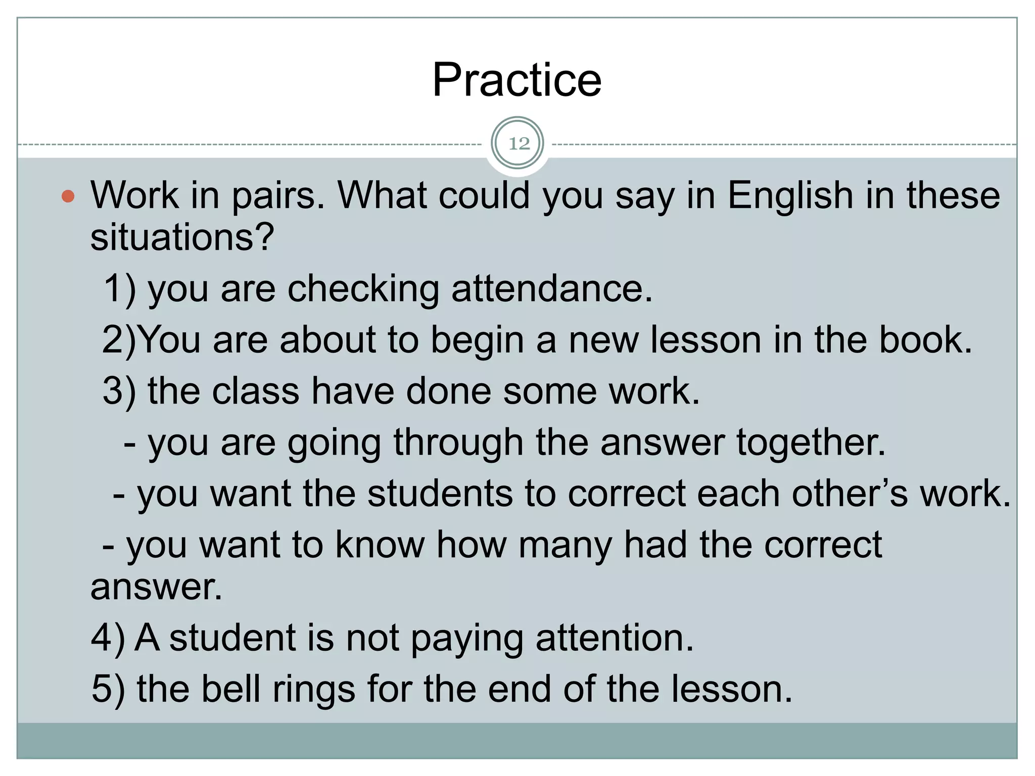 Practice
12

 Work in pairs. What could you say in English in these

situations?
1) you are checking attendance.
2)You are about to begin a new lesson in the book.
3) the class have done some work.
- you are going through the answer together.
- you want the students to correct each other’s work.
- you want to know how many had the correct
answer.
4) A student is not paying attention.
5) the bell rings for the end of the lesson.

 