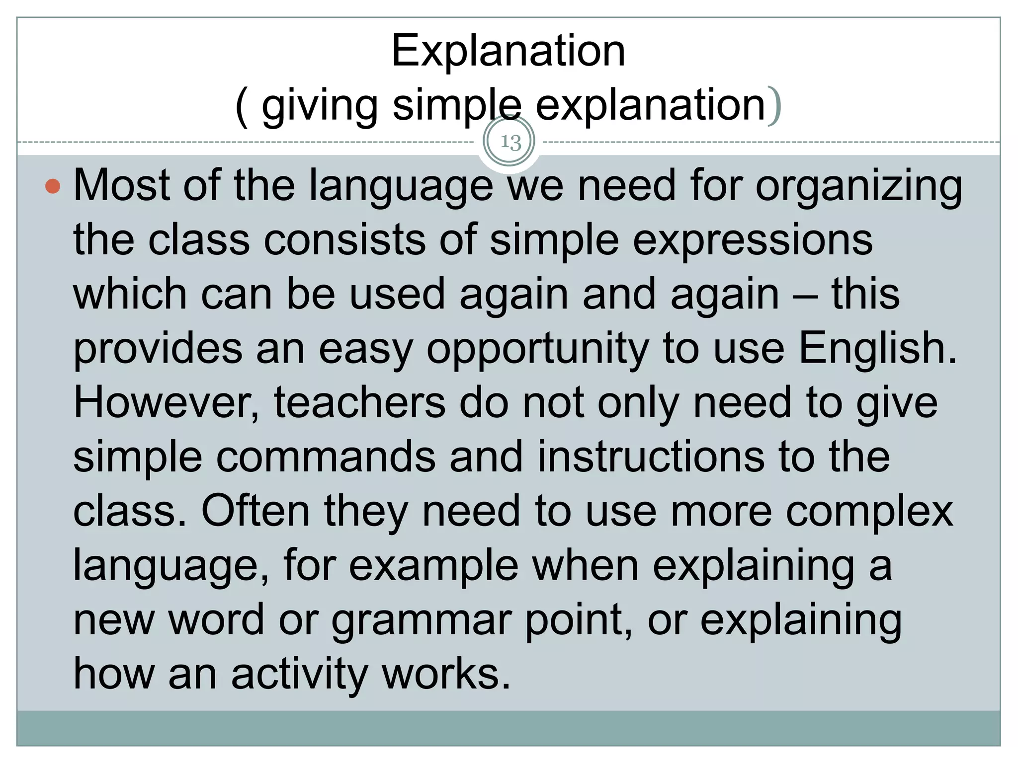 Explanation
( giving simple explanation)
13

 Most of the language we need for organizing

the class consists of simple expressions
which can be used again and again – this
provides an easy opportunity to use English.
However, teachers do not only need to give
simple commands and instructions to the
class. Often they need to use more complex
language, for example when explaining a
new word or grammar point, or explaining
how an activity works.

 