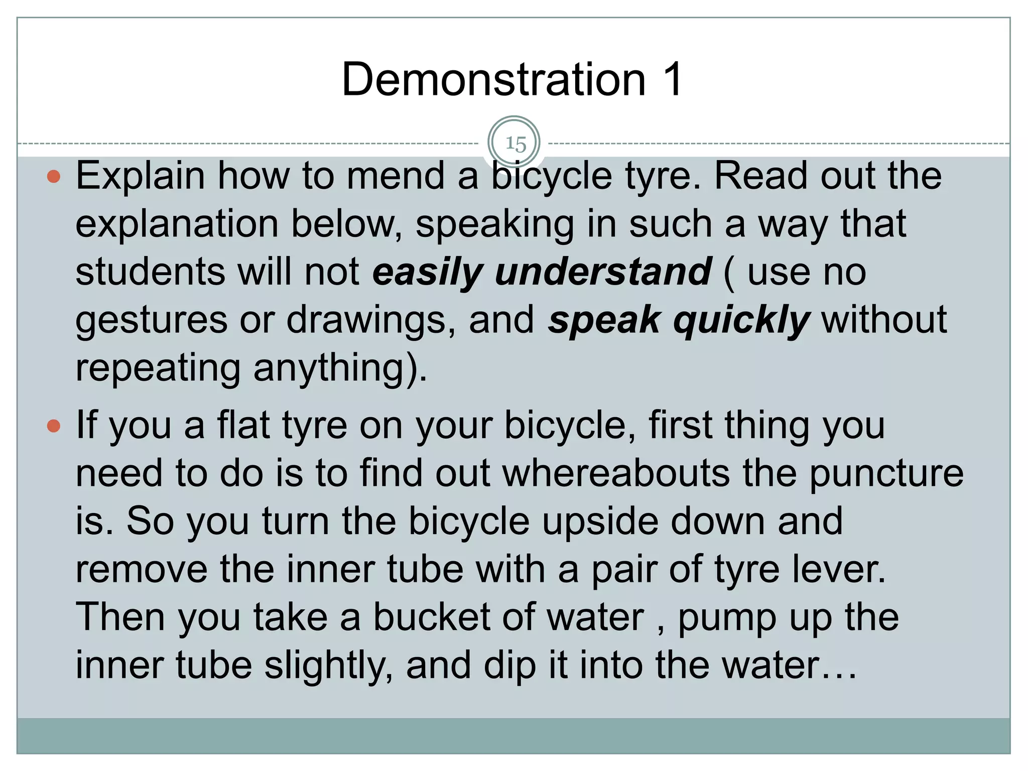 Demonstration 1
15

 Explain how to mend a bicycle tyre. Read out the

explanation below, speaking in such a way that
students will not easily understand ( use no
gestures or drawings, and speak quickly without
repeating anything).
 If you a flat tyre on your bicycle, first thing you
need to do is to find out whereabouts the puncture
is. So you turn the bicycle upside down and
remove the inner tube with a pair of tyre lever.
Then you take a bucket of water , pump up the
inner tube slightly, and dip it into the water…

 