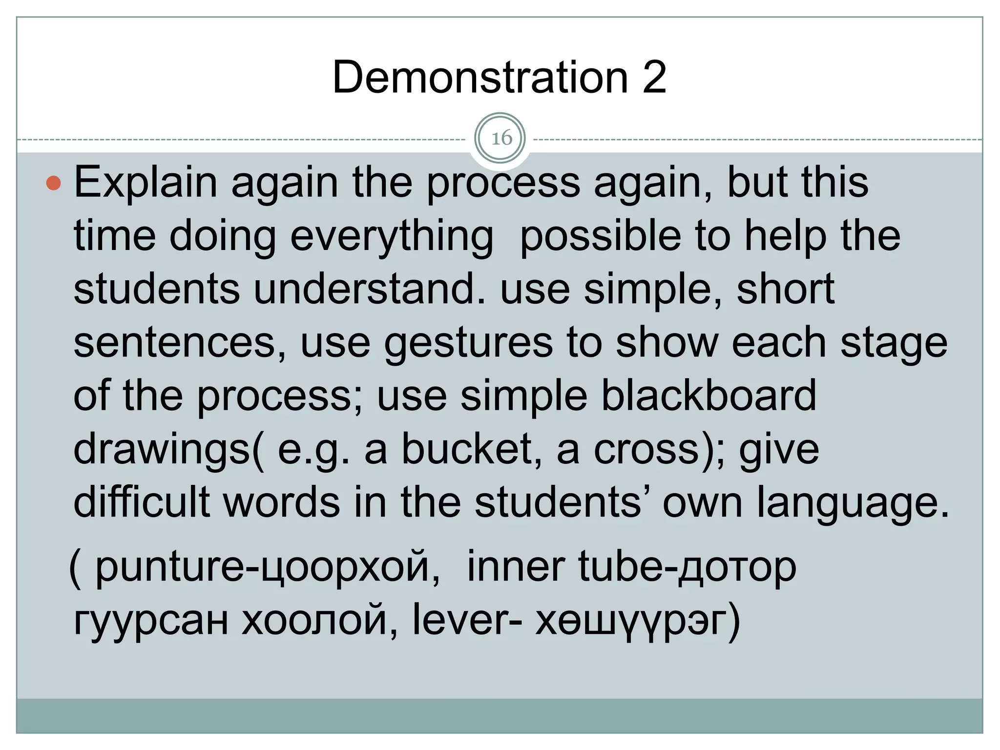 Demonstration 2
16

 Explain again the process again, but this

time doing everything possible to help the
students understand. use simple, short
sentences, use gestures to show each stage
of the process; use simple blackboard
drawings( e.g. a bucket, a cross); give
difficult words in the students’ own language.
( punture-цоорхой, inner tube-дотор
гуурсан хоолой, lever- хөшүүрэг)

 
