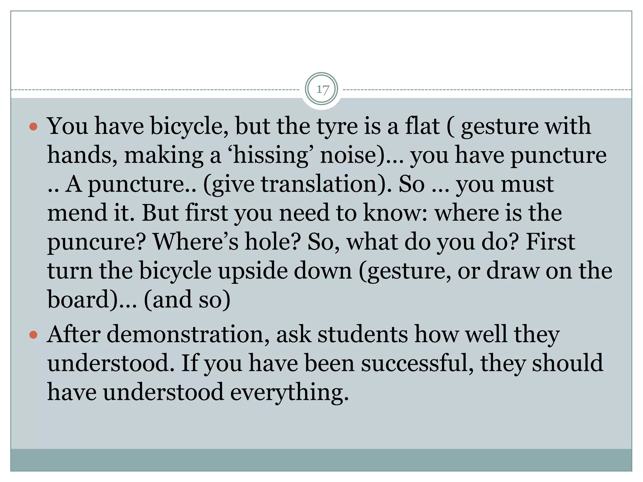17

 You have bicycle, but the tyre is a flat ( gesture with

hands, making a ‘hissing’ noise)… you have puncture
.. A puncture.. (give translation). So … you must
mend it. But first you need to know: where is the
puncure? Where’s hole? So, what do you do? First
turn the bicycle upside down (gesture, or draw on the
board)… (and so)
 After demonstration, ask students how well they
understood. If you have been successful, they should
have understood everything.

 
