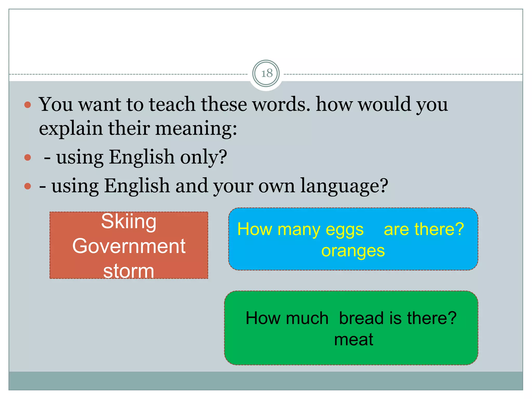 18

 You want to teach these words. how would you

explain their meaning:
 - using English only?
 - using English and your own language?

Skiing
Government
storm

How many eggs are there?
oranges

How much bread is there?
meat

 